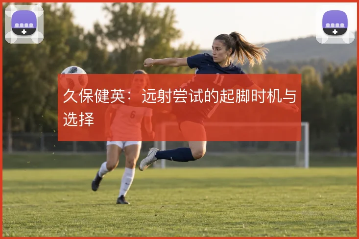 久保健英：远射尝试的起脚时机与选择