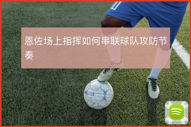 恩佐场上指挥如何串联球队攻防节奏