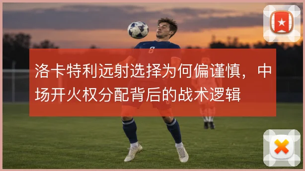 洛卡特利远射选择为何偏谨慎，中场开火权分配背后的战术逻辑