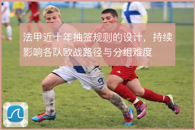 法甲近十年抽签规则的设计,持续影响各队欧战路径与分组难度