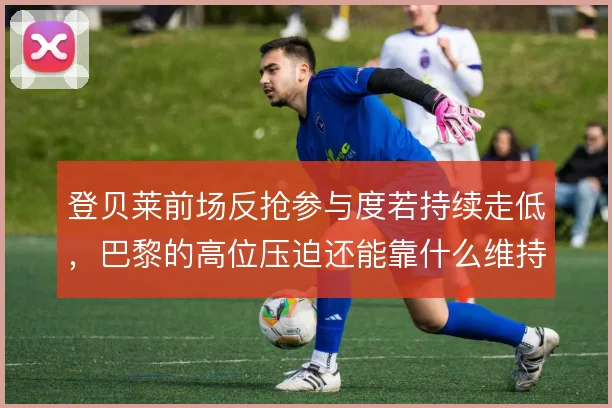登贝莱前场反抢参与度若持续走低，巴黎的高位压迫还能靠什么维持强度