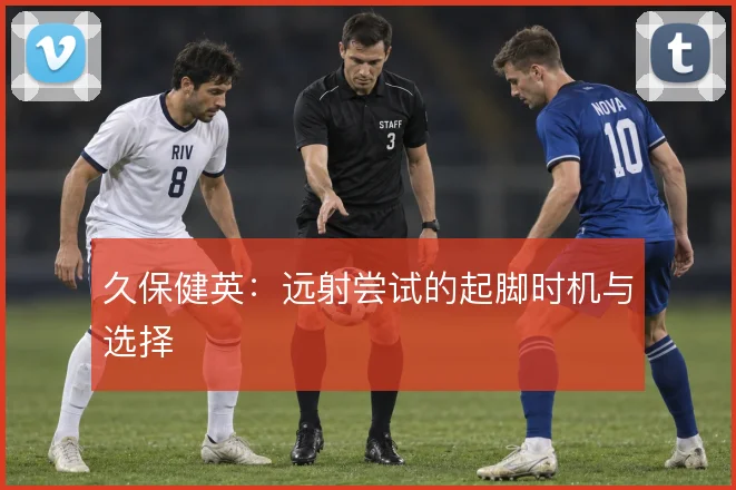 久保健英：远射尝试的起脚时机与选择