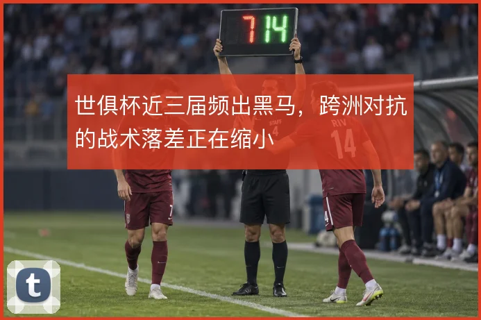 世俱杯近三届频出黑马，跨洲对抗的战术落差正在缩小