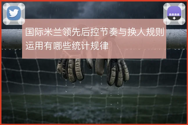 国际米兰领先后控节奏与换人规则运用有哪些统计规律