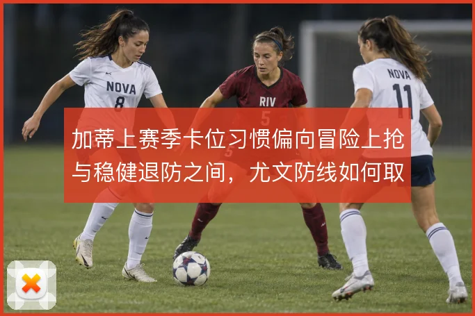 加蒂上赛季卡位习惯偏向冒险上抢与稳健退防之间,尤文防线如何取舍