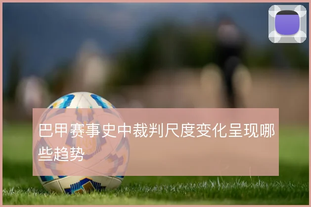 巴甲赛事史中裁判尺度变化呈现哪些趋势