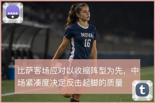 比萨客场应对以收缩阵型为先，中场紧凑度决定反击起脚的质量