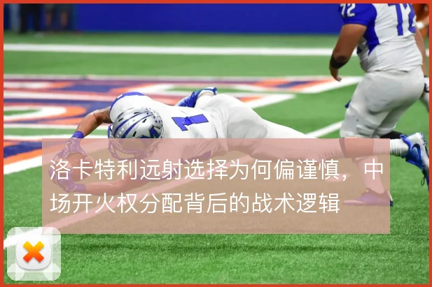 洛卡特利远射选择为何偏谨慎，中场开火权分配背后的战术逻辑