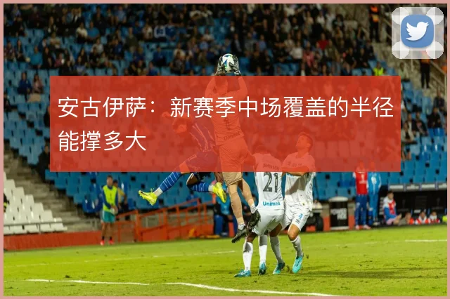 安古伊萨：新赛季中场覆盖的半径能撑多大